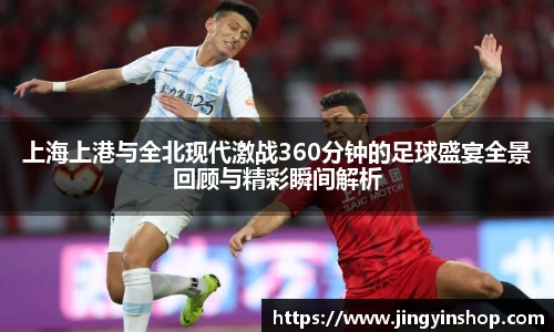 上海上港与全北现代激战360分钟的足球盛宴全景回顾与精彩瞬间解析